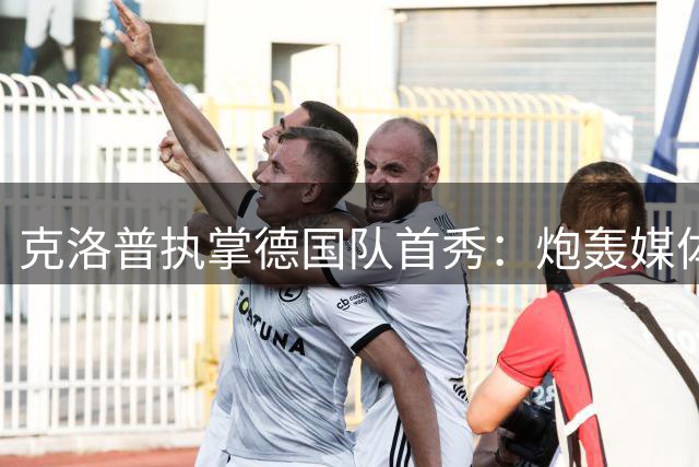克洛普执掌德国队首秀：炮轰媒体越界 坦承前任评价失当