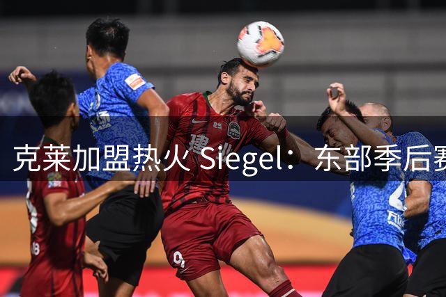 克莱加盟热火 Siegel：东部季后赛将成"闯关模式