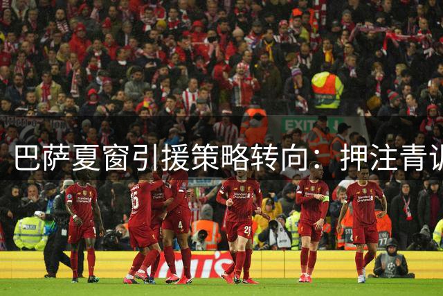 巴萨夏窗引援策略转向：押注青训与战术革新应对市场泡沫