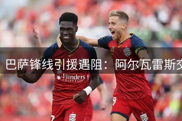 巴萨锋线引援遇阻：阿尔瓦雷斯交易停滞 四大替代方案曝光
