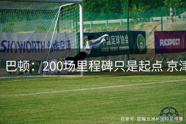 巴顿：200场里程碑只是起点 京津德比将迎关键战