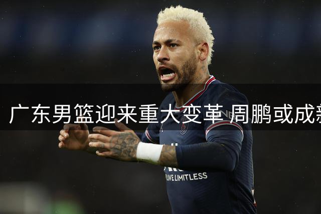 广东男篮迎来重大变革 周鹏或成新帅引球迷热议