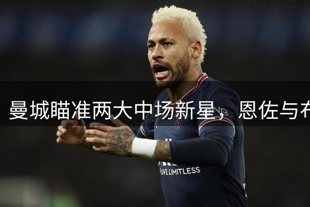 曼城瞄准两大中场新星，恩佐与布阿迪成引援焦点