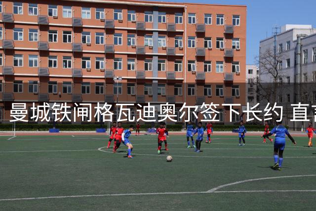 曼城铁闸格瓦迪奥尔签下长约 直言伊蒂哈德是最佳归宿