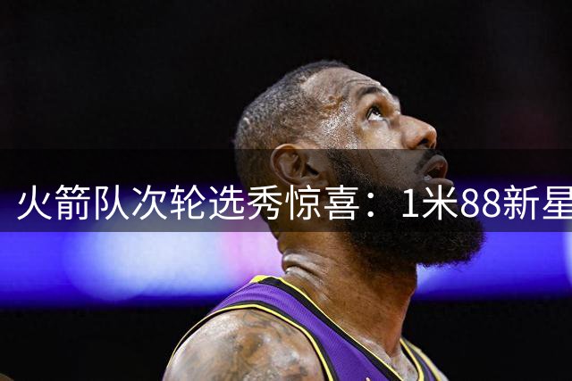 火箭队次轮选秀惊喜：1米88新星防守能力引关注