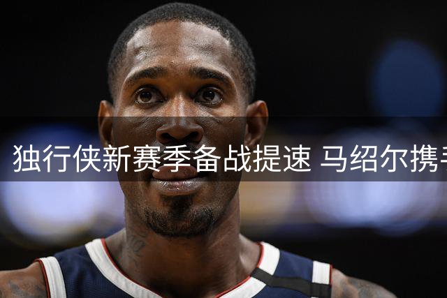 独行侠新赛季备战提速 马绍尔携手续约纳吉投入训练
