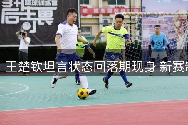 王楚钦坦言状态回落期现身 新赛制下力拼年轻对手