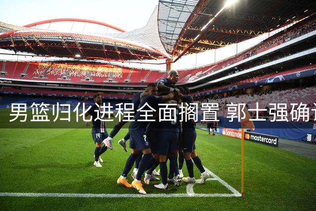 男篮归化进程全面搁置 郭士强确认将以全华班迎战世预赛关键战