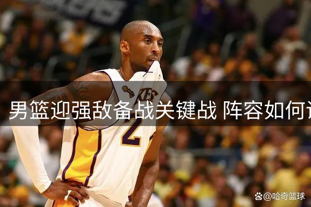 男篮迎强敌备战关键战 阵容如何调整引关注