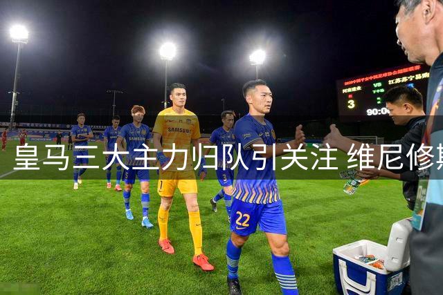 皇马三大主力归队引关注 维尼修斯续约僵局引发离队猜测