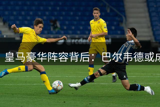 皇马豪华阵容背后：巴尔韦德或成转会风暴最大失意者