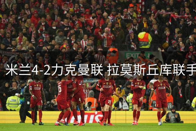 米兰4-2力克曼联 拉莫斯丘库联手导演逆转好戏