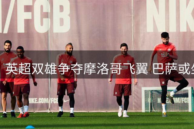 英超双雄争夺摩洛哥飞翼 巴萨或坐收千万欧元转会红利