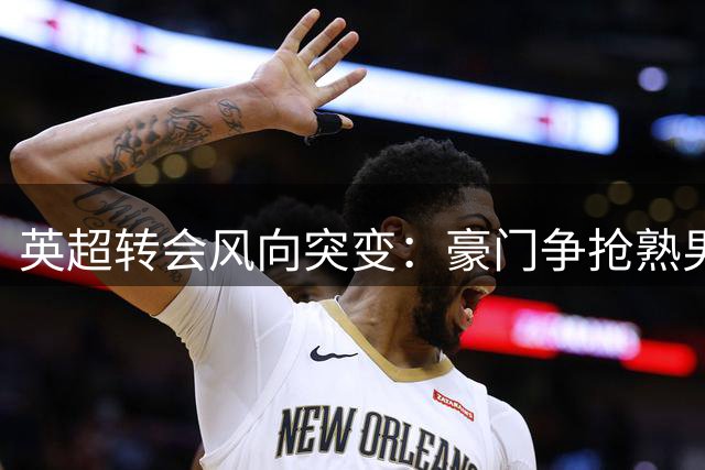 英超转会风向突变：豪门争抢熟男球员背后的市场逻辑