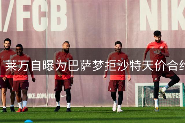莱万自曝为巴萨梦拒沙特天价合约 转战美职联内幕曝光