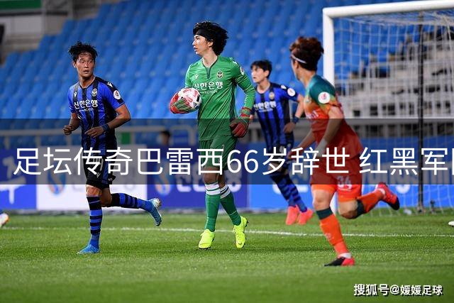 足坛传奇巴雷西66岁辞世 红黑军团痛失精神图腾