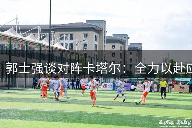 郭士强谈对阵卡塔尔：全力以赴应对劲敌挑战