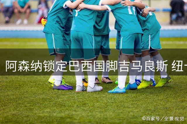 阿森纳锁定巴西国脚吉马良斯 纽卡另寻葡超中场补强