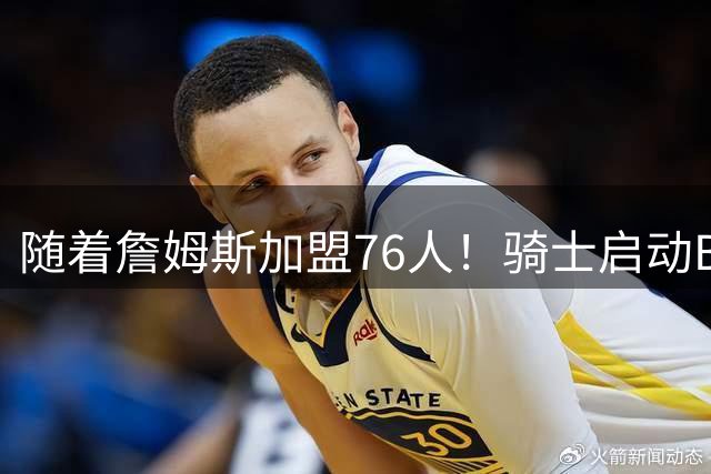随着詹姆斯加盟76人！骑士启动B计划，保留36岁老将，追求勇士前球员