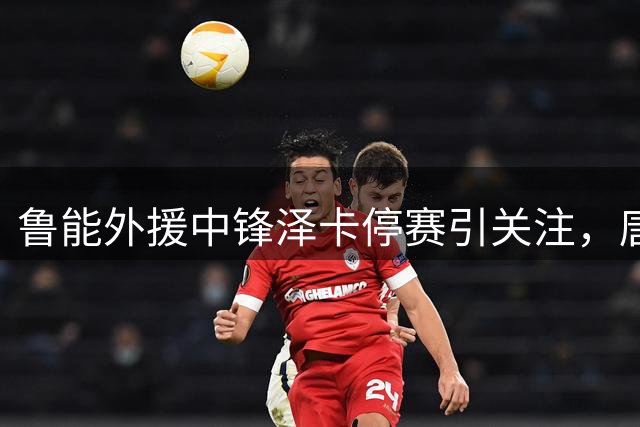 鲁能外援中锋泽卡停赛引关注，唐田谈应对之策