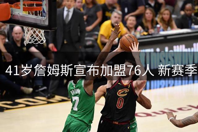 41岁詹姆斯宣布加盟76人 新赛季将上演父子对决湖人