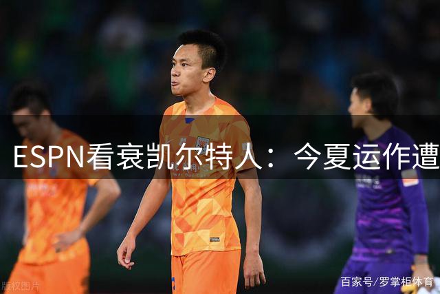 ESPN看衰凯尔特人：今夏运作遭质疑，2026-27赛季前景蒙阴影